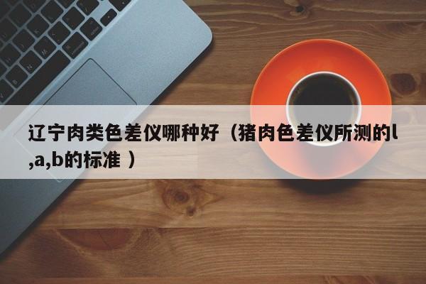 遼寧肉類色差儀哪種好（豬肉色差儀所測的l,a,b的標準 ）