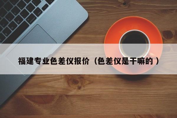 福建專業(yè)色差儀報(bào)價(jià)（色差儀是干嘛的 ）