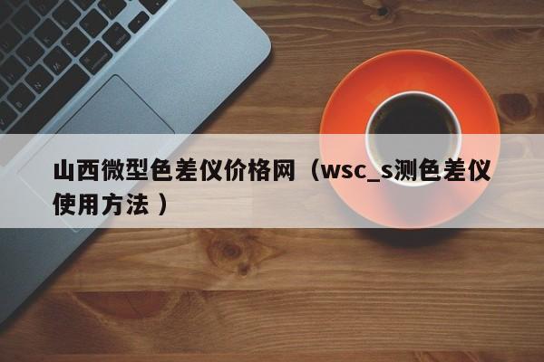 山西微型色差儀價(jià)格網(wǎng)（wsc_s測(cè)色差儀使用方法 ）