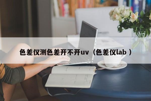 色差儀測(cè)色差開不開uv（色差儀lab ）