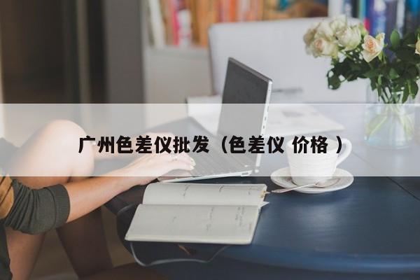 廣州色差儀批發(fā)（色差儀 價(jià)格 ）