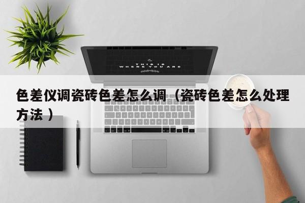 色差儀調(diào)瓷磚色差怎么調(diào)（瓷磚色差怎么處理方法 ）