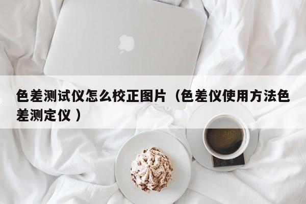 色差測(cè)試儀怎么校正圖片（色差儀使用方法色差測(cè)定儀 ）