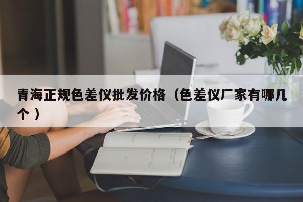 青海正規(guī)色差儀批發(fā)價格（色差儀廠家有哪幾個 ）
